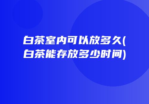 白茶室内可以放多久(白茶能存放多少时间)