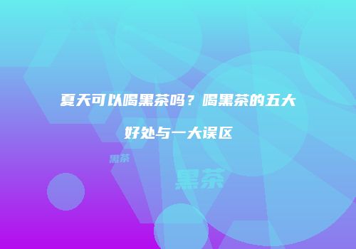 夏天可以喝黑茶吗？喝黑茶的五大好处与一大误区