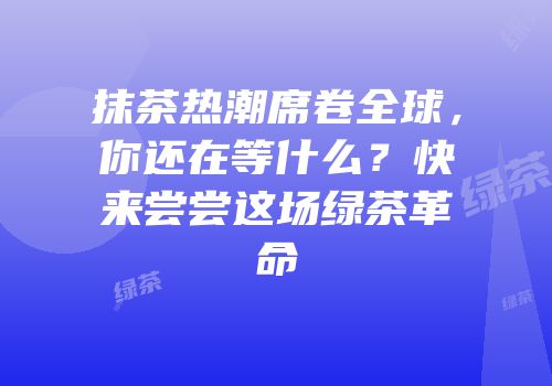 抹茶热潮席卷全球，你还在等什么？快来尝尝这场绿茶革命