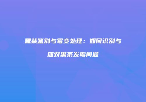 黑茶鉴别与霉变处理：如何识别与应对黑茶发霉问题