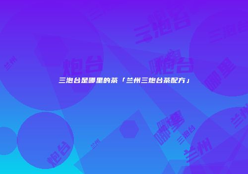三泡台是哪里的茶「兰州三炮台茶配方」