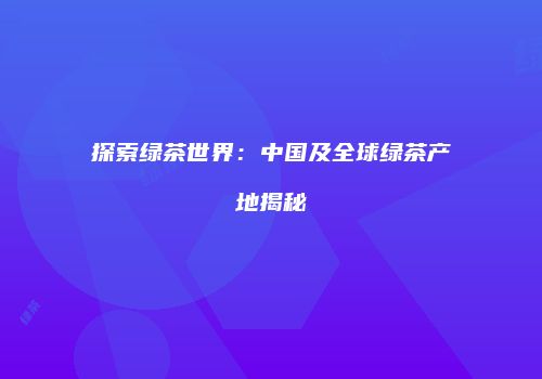探索绿茶世界：中国及全球绿茶产地揭秘