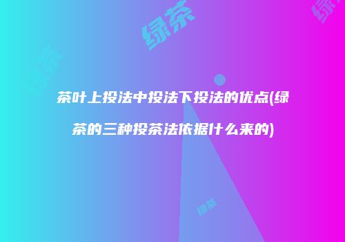 茶叶上投法中投法下投法的优点(绿茶的三种投茶法依据什么来的)