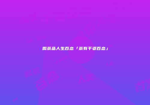 喝茶品人生百态「茶有千姿百态」