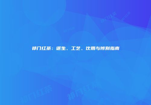 祁门红茶：诞生、工艺、饮用与辨别指南