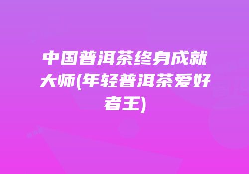 中国普洱茶终身成就大师(年轻普洱茶爱好者王)