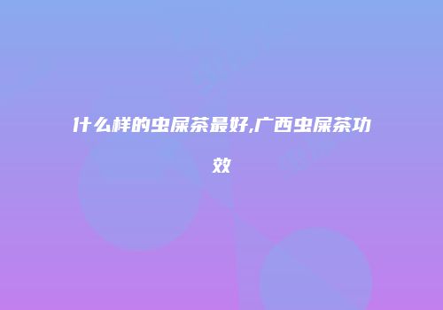 什么样的虫屎茶最好,广西虫屎茶功效