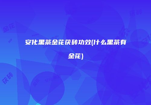 安化黑茶金花茯砖功效(什么黑茶有金花)