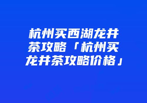 杭州买西湖龙井茶攻略「杭州买龙井茶攻略价格」