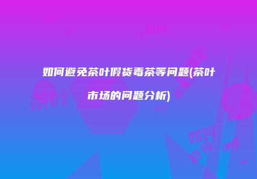 如何避免茶叶假货毒茶等问题(茶叶市场的问题分析)