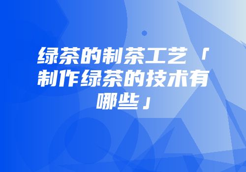 绿茶的制茶工艺「制作绿茶的技术有哪些」