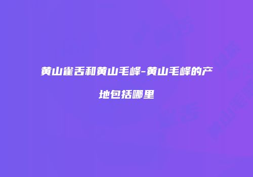 黄山雀舌和黄山毛峰-黄山毛峰的产地包括哪里