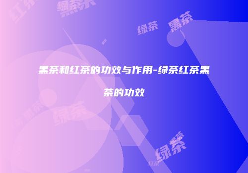 黑茶和红茶的功效与作用-绿茶红茶黑茶的功效