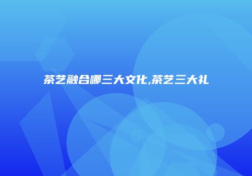 茶艺融合哪三大文化,茶艺三大礼