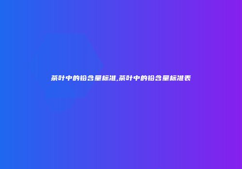 茶叶中的铅含量标准,茶叶中的铅含量标准表