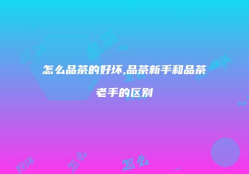 怎么品茶的好坏,品茶新手和品茶老手的区别