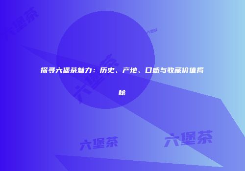 探寻六堡茶魅力：历史、产地、口感与收藏价值揭秘