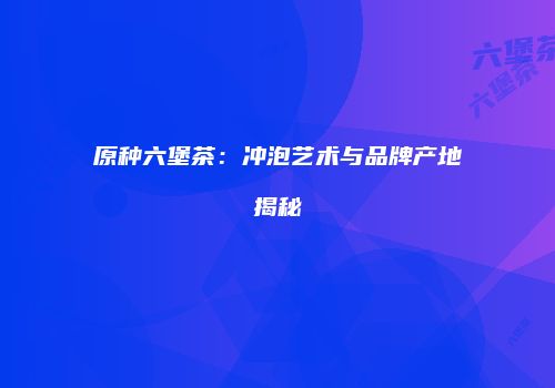原种六堡茶：冲泡艺术与品牌产地揭秘