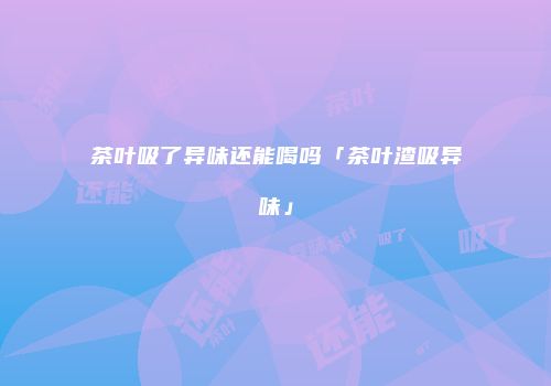 茶叶吸了异味还能喝吗「茶叶渣吸异味」