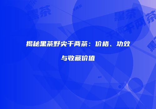 揭秘黑茶野尖千两茶：价格、功效与收藏价值