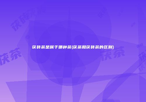 茯砖茶是属于哪种茶(茯茶和茯砖茶的区别)