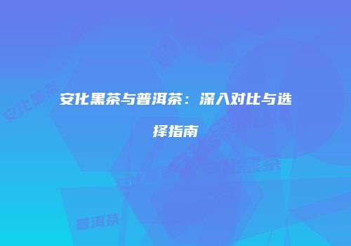 安化黑茶与普洱茶：深入对比与选择指南