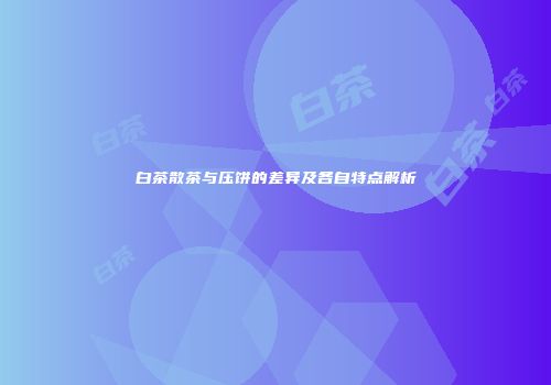 白茶散茶与压饼的差异及各自特点解析