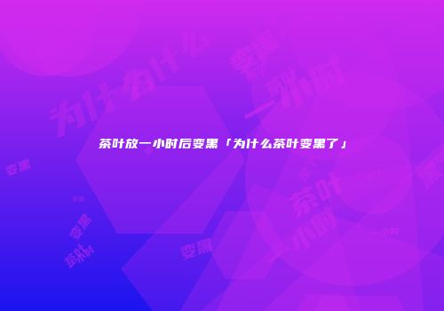 茶叶放一小时后变黑「为什么茶叶变黑了」
