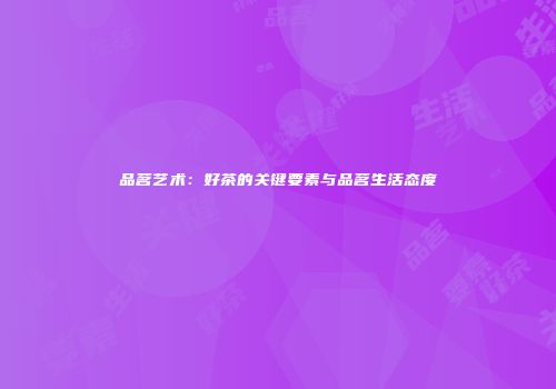 品茗艺术：好茶的关键要素与品茗生活态度