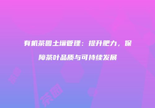 有机茶园土壤管理：提升肥力，保障茶叶品质与可持续发展