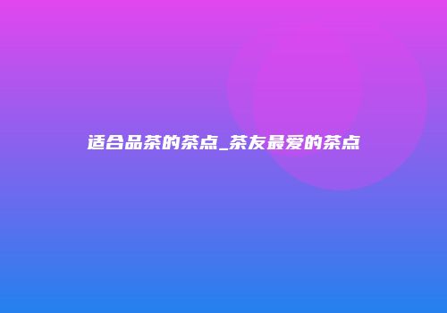 适合品茶的茶点_茶友最爱的茶点
