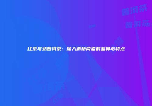 红茶与熟普洱茶：深入解析两者的差异与特点