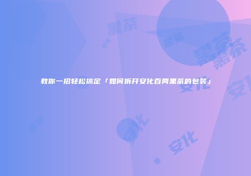 教你一招轻松搞定「如何拆开安化百两黑茶的包装」