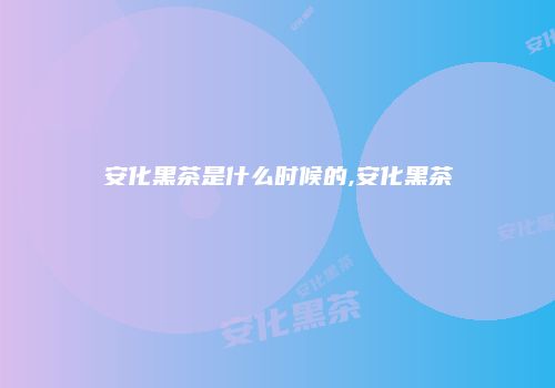安化黑茶是什么时候的,安化黑茶