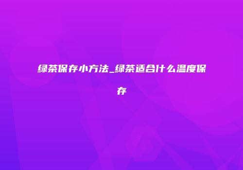 绿茶保存小方法_绿茶适合什么温度保存