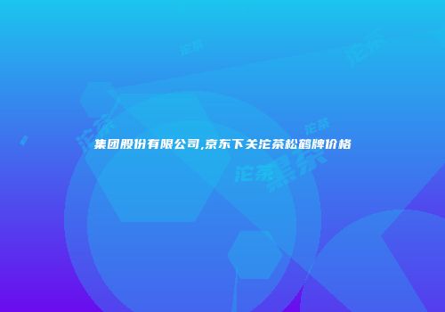 集团股份有限公司,京东下关沱茶松鹤牌价格