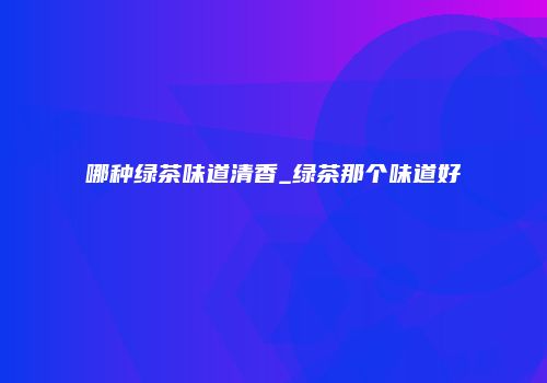 哪种绿茶味道清香_绿茶那个味道好