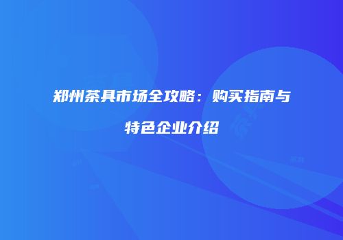 郑州茶具市场全攻略：购买指南与特色企业介绍