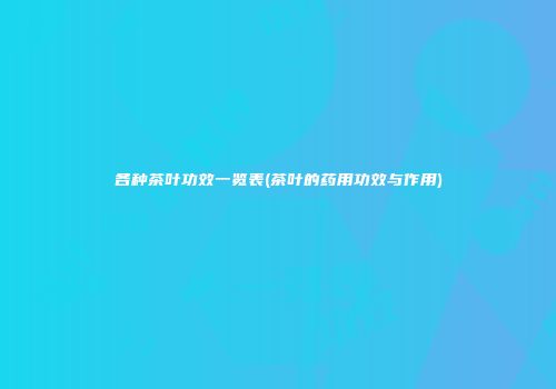 各种茶叶功效一览表(茶叶的药用功效与作用)