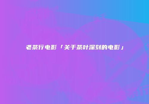 老茶行电影「关于茶叶深刻的电影」
