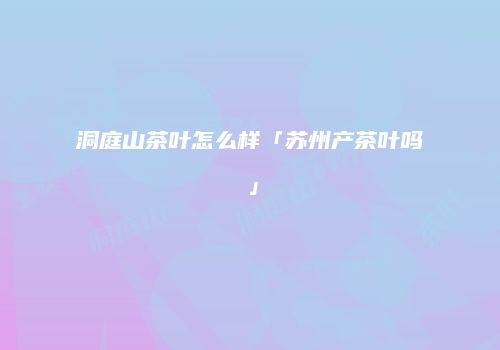 洞庭山茶叶怎么样「苏州产茶叶吗」