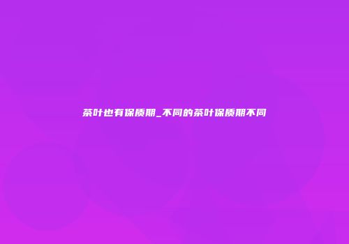 茶叶也有保质期_不同的茶叶保质期不同