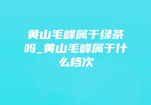 黄山毛峰属于绿茶吗_黄山毛峰属于什么档次