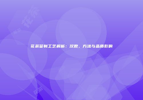 花茶窨制工艺解析：次数、方法与品质影响