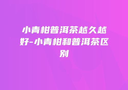 小青柑普洱茶越久越好-小青柑和普洱茶区别