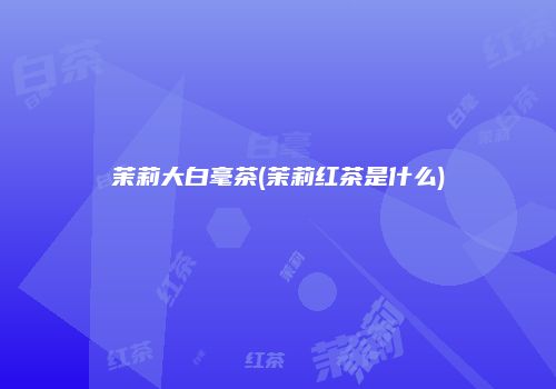 茉莉大白毫茶(茉莉红茶是什么)