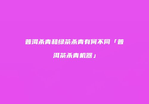 普洱杀青和绿茶杀青有何不同「普洱茶杀青机器」