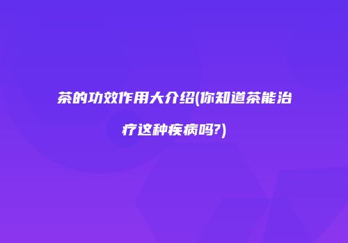 茶的功效作用大介绍(你知道茶能治疗这种疾病吗?)