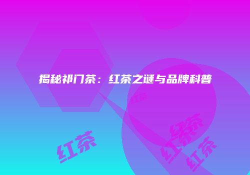 揭秘祁门茶：红茶之谜与品牌科普