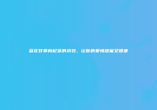 菊花甘草枸杞茶的功效，让你的爱情甜蜜又健康